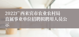 2022广西来宾市农业农村局直属事业单位招聘拟聘用人员公示