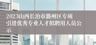 2023山西长治市潞州区专项引进优秀专业人才拟聘用人员公示