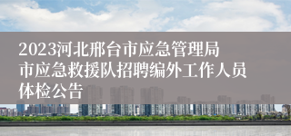 2023河北邢台市应急管理局市应急救援队招聘编外工作人员体检公告