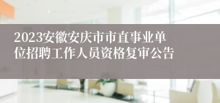 2023安徽安庆市市直事业单位招聘工作人员资格复审公告