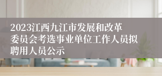 2023江西九江市发展和改革委员会考选事业单位工作人员拟聘用人员公示