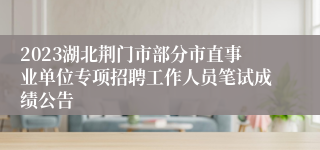 2023湖北荆门市部分市直事业单位专项招聘工作人员笔试成绩公告