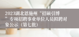 2023湖北恩施州“招硕引博”专项招聘事业单位人员拟聘对象公示（第七批）