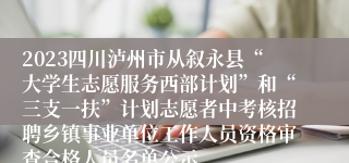 2023四川泸州市从叙永县“大学生志愿服务西部计划”和“三支一扶”计划志愿者中考核招聘乡镇事业单位工作人员资格审查合格人员名单公示