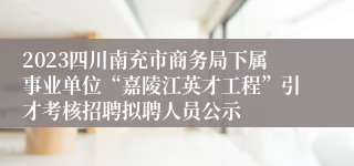 2023四川南充市商务局下属事业单位“嘉陵江英才工程”引才考核招聘拟聘人员公示