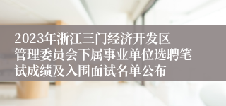 2023年浙江三门经济开发区管理委员会下属事业单位选聘笔试成绩及入围面试名单公布