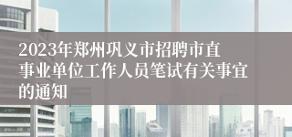 2023年郑州巩义市招聘市直事业单位工作人员笔试有关事宜的通知