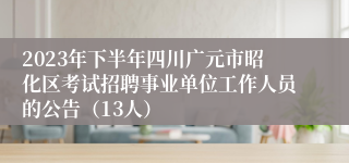 2023年下半年四川广元市昭化区考试招聘事业单位工作人员的公告（13人）