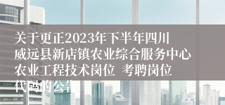 关于更正2023年下半年四川威远县新店镇农业综合服务中心农业工程技术岗位  考聘岗位代码的公告