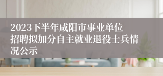 2023下半年咸阳市事业单位招聘拟加分自主就业退役士兵情况公示