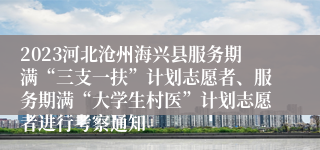 2023河北沧州海兴县服务期满“三支一扶”计划志愿者、服务期满“大学生村医”计划志愿者进行考察通知