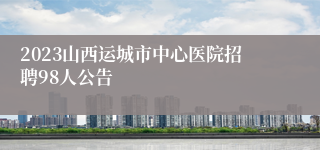 2023山西运城市中心医院招聘98人公告