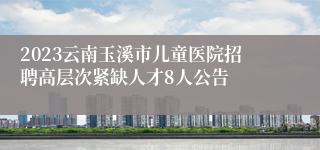 2023云南玉溪市儿童医院招聘高层次紧缺人才8人公告