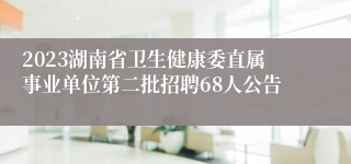 2023湖南省卫生健康委直属事业单位第二批招聘68人公告