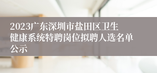 2023广东深圳市盐田区卫生健康系统特聘岗位拟聘人选名单公示