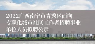 2022广西南宁市青秀区面向专职化城市社区工作者招聘事业单位人员拟聘公示