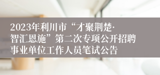 2023年利川市“才聚荆楚·智汇恩施”第二次专项公开招聘事业单位工作人员笔试公告