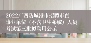 2022广西防城港市招聘市直事业单位（不含卫生系统）人员考试第三批拟聘用公示
