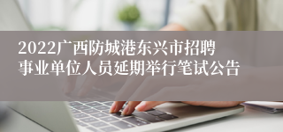 2022广西防城港东兴市招聘事业单位人员延期举行笔试公告
