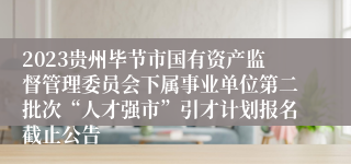 2023贵州毕节市国有资产监督管理委员会下属事业单位第二批次“人才强市”引才计划报名截止公告