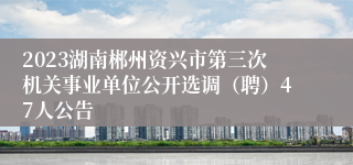 2023湖南郴州资兴市第三次机关事业单位公开选调（聘）47人公告