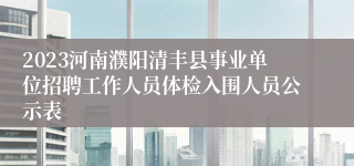 2023河南濮阳清丰县事业单位招聘工作人员体检入围人员公示表