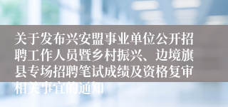 关于发布兴安盟事业单位公开招聘工作人员暨乡村振兴、边境旗县专场招聘笔试成绩及资格复审相关事宜的通知