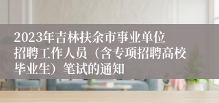 2023年吉林扶余市事业单位招聘工作人员（含专项招聘高校毕业生）笔试的通知