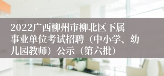 2022广西柳州市柳北区下属事业单位考试招聘（中小学、幼儿园教师）公示（第六批）