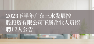 2023下半年广东三水发展控股投资有限公司下属企业人员招聘12人公告