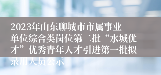 2023年山东聊城市市属事业单位综合类岗位第二批“水城优才”优秀青年人才引进第一批拟录用人员公示