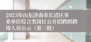 2023年山东济南市长清区事业单位综合类岗位公开招聘拟聘用人员公示（第三批）