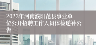 2023年河南濮阳范县事业单位公开招聘工作人员体检递补公告