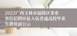 2022广西玉林市福绵区事业单位招聘应征入伍普通高校毕业生聘用前公示