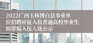2022广西玉林博白县事业单位招聘应征入伍普通高校毕业生拟带编入伍人选公示