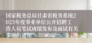 国家税务总局甘肃省税务系统2023年度事业单位公开招聘工作人员笔试成绩发布及面试有关事项的通知