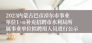 2023内蒙古巴彦淖尔市事业单位1+n补充招聘市水利局所属事业单位拟聘用人员进行公示公告