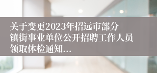 关于变更2023年招远市部分镇街事业单位公开招聘工作人员领取体检通知...