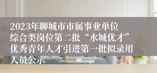 2023年聊城市市属事业单位综合类岗位第二批“水城优才”优秀青年人才引进第一批拟录用人员公示