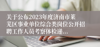 关于公布2023年度济南市莱芜区事业单位综合类岗位公开招聘工作人员考察体检递...