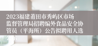 2023福建莆田市秀屿区市场监督管理局招聘编外食品安全协管员（平海所）公告拟聘用人选公示