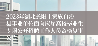 2023年湖北长阳土家族自治县事业单位面向应届高校毕业生专项公开招聘工作人员资格复审公告