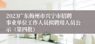 2023广东梅州市兴宁市招聘事业单位工作人员拟聘用人员公示（第四批）