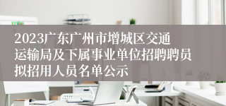 2023广东广州市增城区交通运输局及下属事业单位招聘聘员拟招用人员名单公示