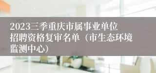 2023三季重庆市属事业单位招聘资格复审名单（市生态环境监测中心）