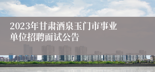 2023年甘肃酒泉玉门市事业单位招聘面试公告