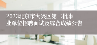 2023北京市大兴区第二批事业单位招聘面试及综合成绩公告