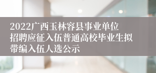 2022广西玉林容县事业单位招聘应征入伍普通高校毕业生拟带编入伍人选公示