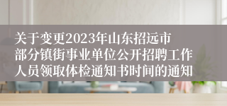 关于变更2023年山东招远市部分镇街事业单位公开招聘工作人员领取体检通知书时间的通知 