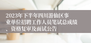 2023年下半年四川游仙区事业单位招聘工作人员笔试总成绩、资格复审及面试公告